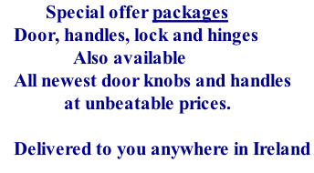 Special offer packages    Door, handles, lock and hinges                 Also available    All newest door knobs and handles               at unbeatable prices.     Delivered to you anywhere in Ireland