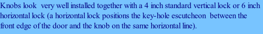 Knobs look  very well installed together with a 4 inch standard vertical lock or 6 inch horizontal lock (a horizontal lock positions the key-hole escutcheon  between the front edge of the door and the knob on the same horizontal line).